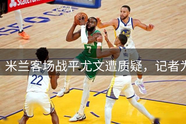 米兰客场战平尤文遭质疑，记者为其发声